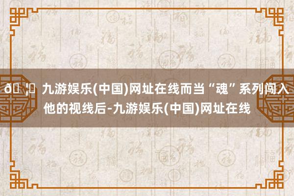 🦄九游娱乐(中国)网址在线而当“魂”系列闯入他的视线后-九游娱乐(中国)网址在线