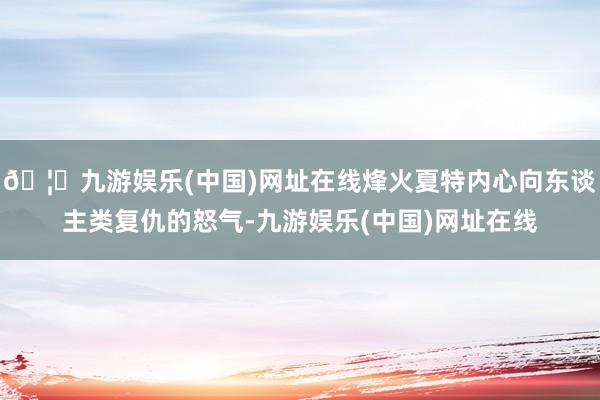 🦄九游娱乐(中国)网址在线烽火夏特内心向东谈主类复仇的怒气-九游娱乐(中国)网址在线