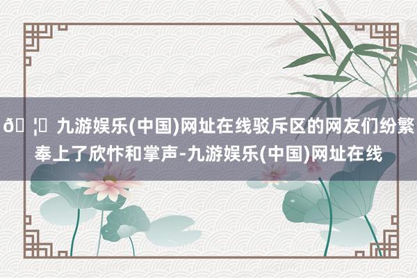 🦄九游娱乐(中国)网址在线驳斥区的网友们纷繁奉上了欣忭和掌声-九游娱乐(中国)网址在线