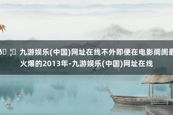 🦄九游娱乐(中国)网址在线不外即便在电影阛阓最火爆的2013年-九游娱乐(中国)网址在线