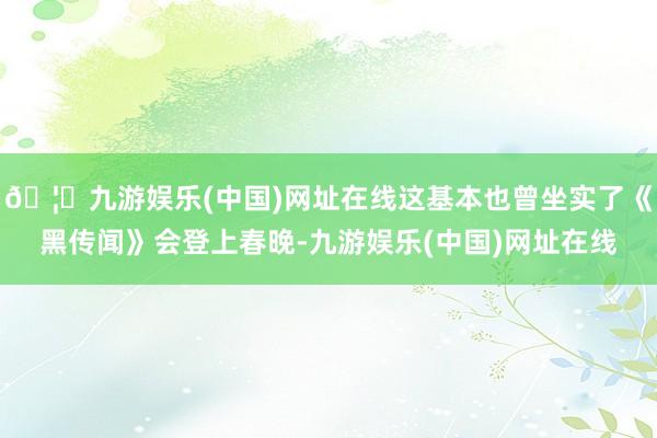 🦄九游娱乐(中国)网址在线这基本也曾坐实了《黑传闻》会登上春晚-九游娱乐(中国)网址在线