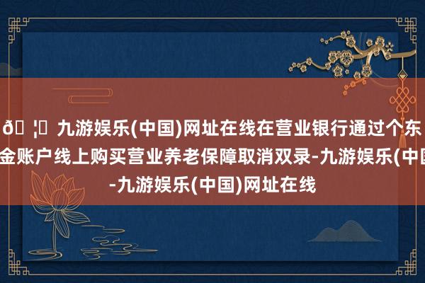 🦄九游娱乐(中国)网址在线在营业银行通过个东说念主待业金账户线上购买营业养老保障取消双录-九游娱乐(中国)网址在线