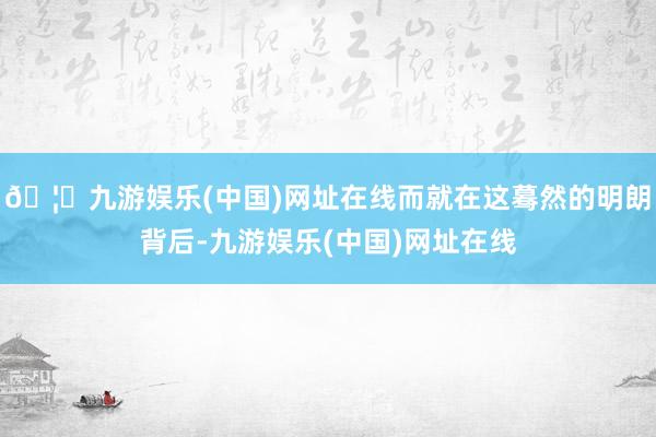 🦄九游娱乐(中国)网址在线而就在这蓦然的明朗背后-九游娱乐(中国)网址在线