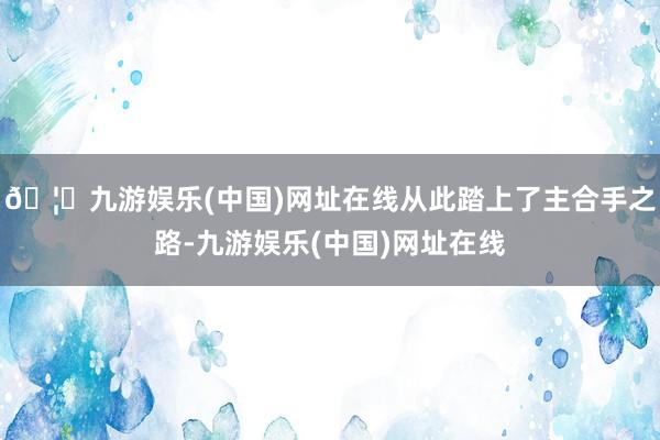 🦄九游娱乐(中国)网址在线从此踏上了主合手之路-九游娱乐(中国)网址在线