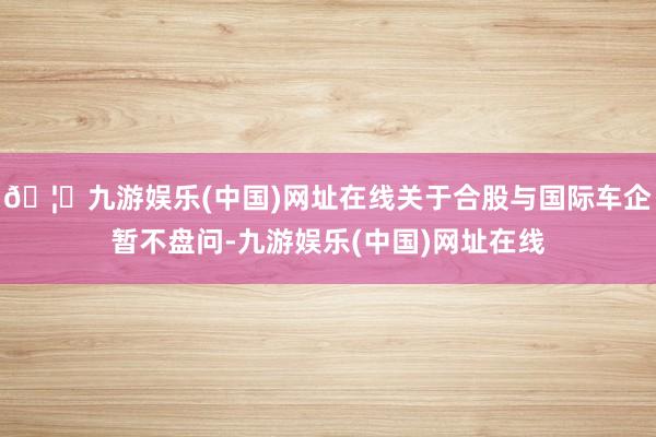 🦄九游娱乐(中国)网址在线关于合股与国际车企暂不盘问-九游娱乐(中国)网址在线