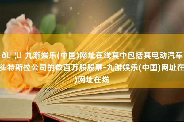 🦄九游娱乐(中国)网址在线其中包括其电动汽车巨头特斯拉公司的数百万股股票-九游娱乐(中国)网址在线