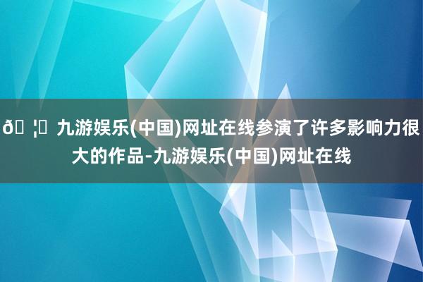 🦄九游娱乐(中国)网址在线参演了许多影响力很大的作品-九游娱乐(中国)网址在线