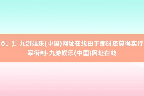 🦄九游娱乐(中国)网址在线由于那时还莫得实行军衔制-九游娱乐(中国)网址在线