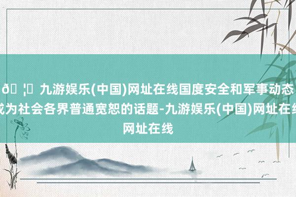 🦄九游娱乐(中国)网址在线国度安全和军事动态成为社会各界普通宽恕的话题-九游娱乐(中国)网址在线