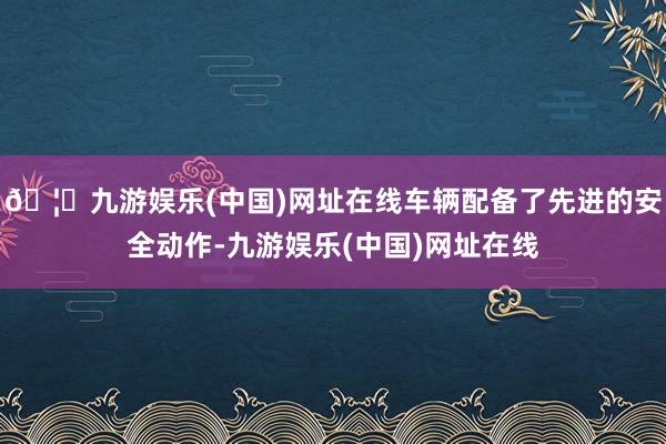 🦄九游娱乐(中国)网址在线车辆配备了先进的安全动作-九游娱乐(中国)网址在线