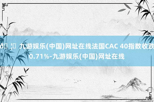 🦄九游娱乐(中国)网址在线法国CAC 40指数收跌0.71%-九游娱乐(中国)网址在线