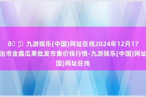 🦄九游娱乐(中国)网址在线2024年12月17日长治市金鑫瓜果批发市集价钱行情-九游娱乐(中国)网址在线