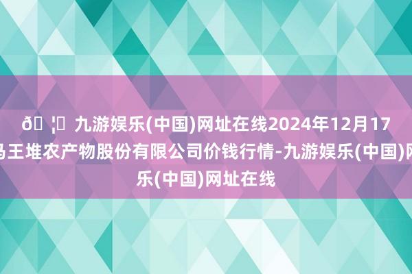 🦄九游娱乐(中国)网址在线2024年12月17日长沙马王堆农产物股份有限公司价钱行情-九游娱乐(中国)网址在线