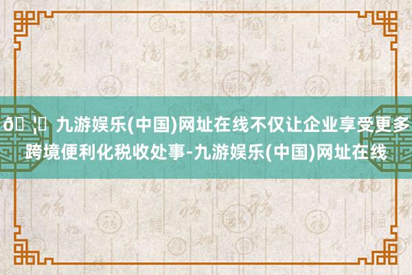 🦄九游娱乐(中国)网址在线不仅让企业享受更多跨境便利化税收处事-九游娱乐(中国)网址在线