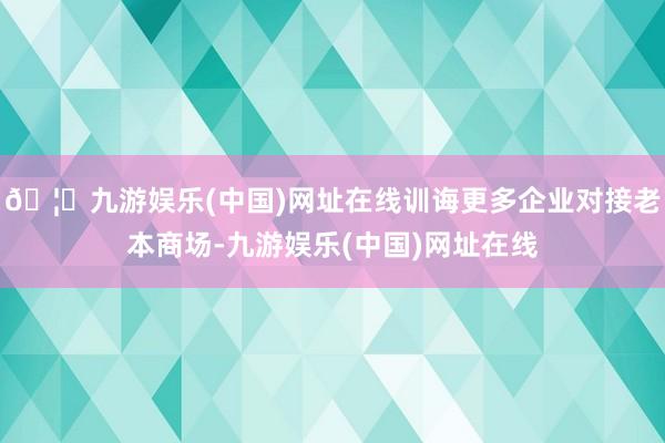 🦄九游娱乐(中国)网址在线训诲更多企业对接老本商场-九游娱乐(中国)网址在线