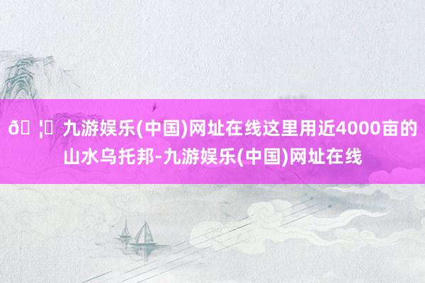 🦄九游娱乐(中国)网址在线这里用近4000亩的山水乌托邦-九游娱乐(中国)网址在线