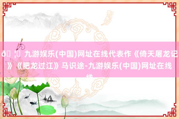 🦄九游娱乐(中国)网址在线代表作《倚天屠龙记》《肥龙过江》马识途-九游娱乐(中国)网址在线