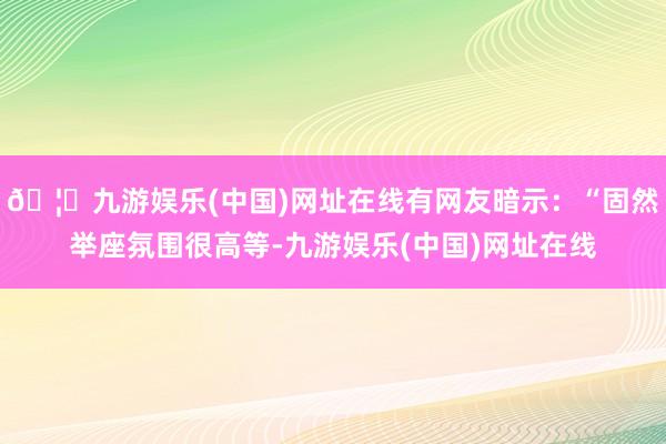 🦄九游娱乐(中国)网址在线有网友暗示：“固然举座氛围很高等-九游娱乐(中国)网址在线