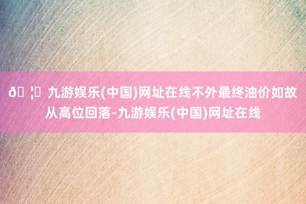 🦄九游娱乐(中国)网址在线　　不外最终油价如故从高位回落-九游娱乐(中国)网址在线