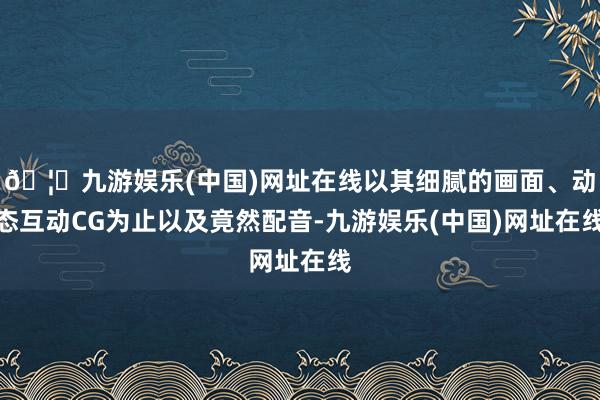 🦄九游娱乐(中国)网址在线以其细腻的画面、动态互动CG为止以及竟然配音-九游娱乐(中国)网址在线