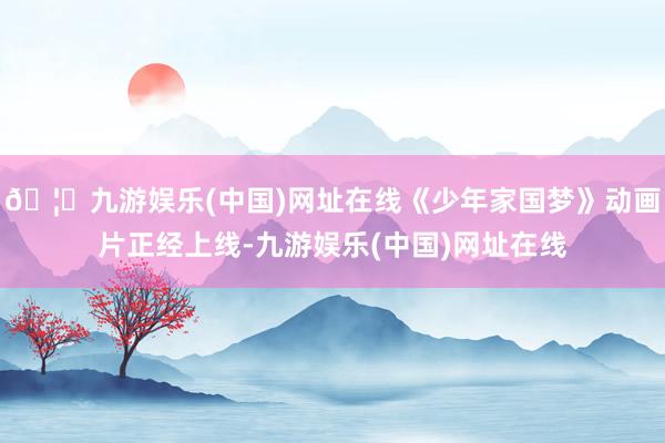 🦄九游娱乐(中国)网址在线《少年家国梦》动画片正经上线-九游娱乐(中国)网址在线