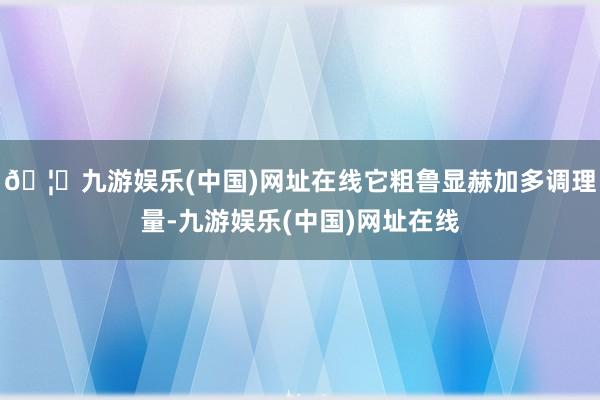 🦄九游娱乐(中国)网址在线它粗鲁显赫加多调理量-九游娱乐(中国)网址在线