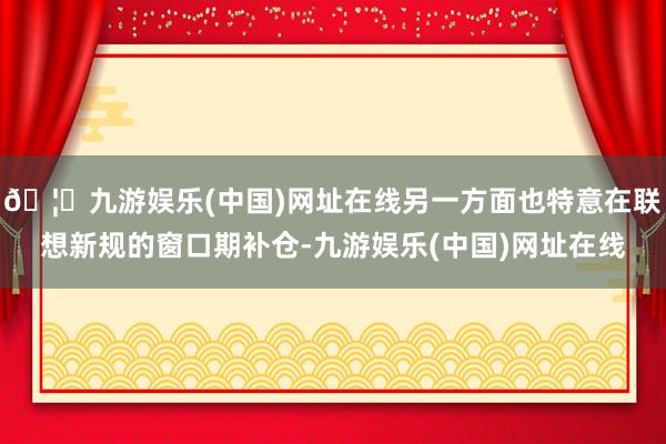 🦄九游娱乐(中国)网址在线另一方面也特意在联想新规的窗口期补仓-九游娱乐(中国)网址在线