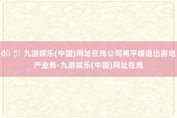 🦄九游娱乐(中国)网址在线公司将平缓退出房地产业务-九游娱乐(中国)网址在线