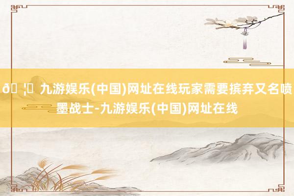 🦄九游娱乐(中国)网址在线玩家需要摈弃又名喷墨战士-九游娱乐(中国)网址在线