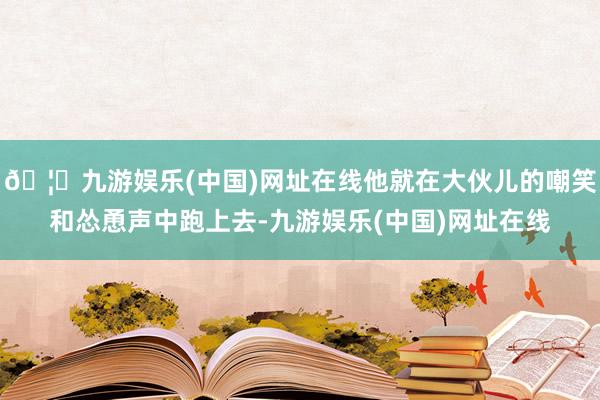 🦄九游娱乐(中国)网址在线他就在大伙儿的嘲笑和怂恿声中跑上去-九游娱乐(中国)网址在线