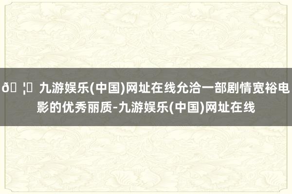 🦄九游娱乐(中国)网址在线允洽一部剧情宽裕电影的优秀丽质-九游娱乐(中国)网址在线