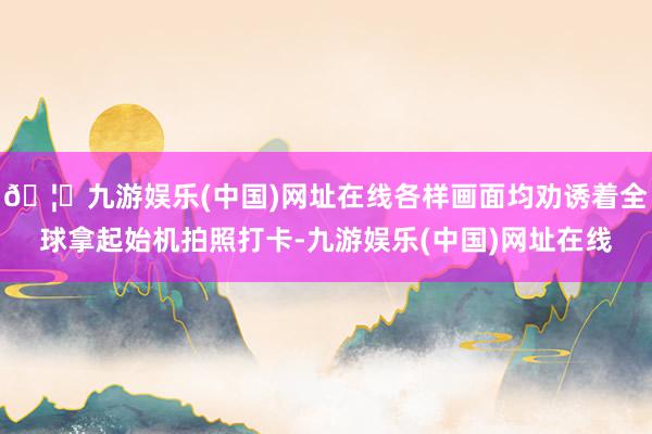 🦄九游娱乐(中国)网址在线各样画面均劝诱着全球拿起始机拍照打卡-九游娱乐(中国)网址在线