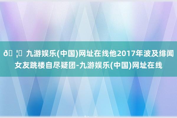 🦄九游娱乐(中国)网址在线他2017年波及绯闻女友跳楼自尽疑团-九游娱乐(中国)网址在线