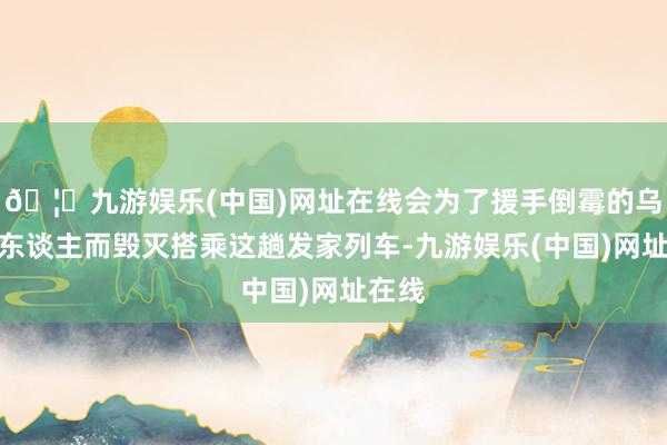 🦄九游娱乐(中国)网址在线会为了援手倒霉的乌克兰东谈主而毁灭搭乘这趟发家列车-九游娱乐(中国)网址在线