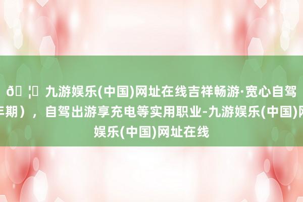 🦄九游娱乐(中国)网址在线吉祥畅游·宽心自驾险（一年期），自驾出游享充电等实用职业-九游娱乐(中国)网址在线