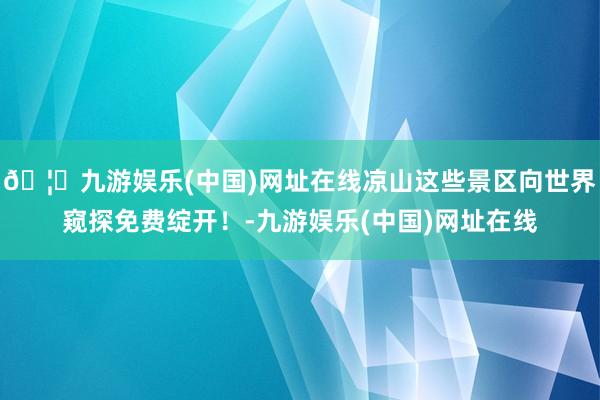 🦄九游娱乐(中国)网址在线凉山这些景区向世界窥探免费绽开！-九游娱乐(中国)网址在线