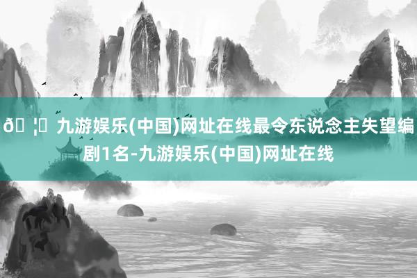 🦄九游娱乐(中国)网址在线最令东说念主失望编剧1名-九游娱乐(中国)网址在线