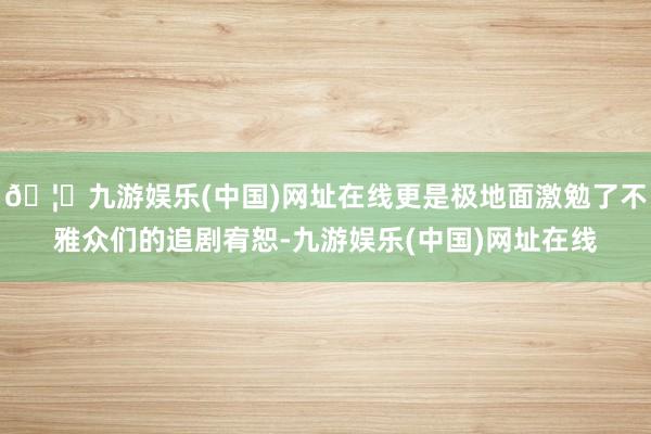 🦄九游娱乐(中国)网址在线更是极地面激勉了不雅众们的追剧宥恕-九游娱乐(中国)网址在线