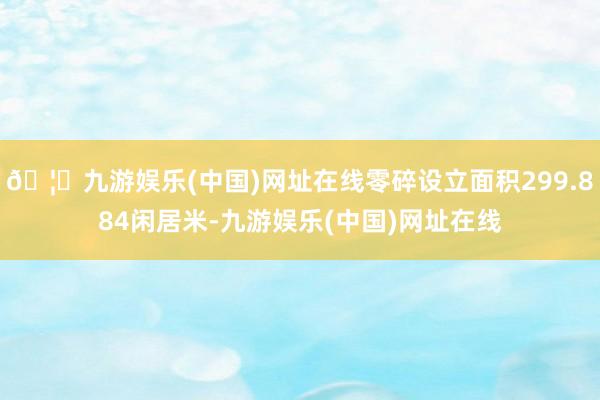 🦄九游娱乐(中国)网址在线零碎设立面积299.884闲居米-九游娱乐(中国)网址在线