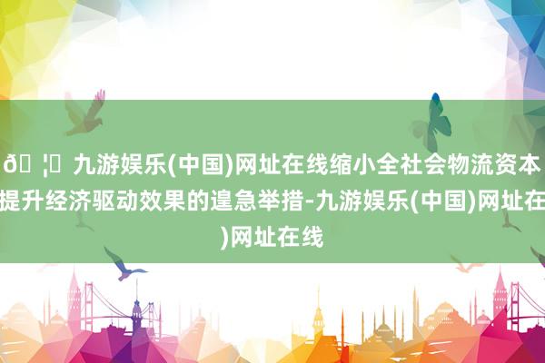 🦄九游娱乐(中国)网址在线缩小全社会物流资本是提升经济驱动效果的遑急举措-九游娱乐(中国)网址在线