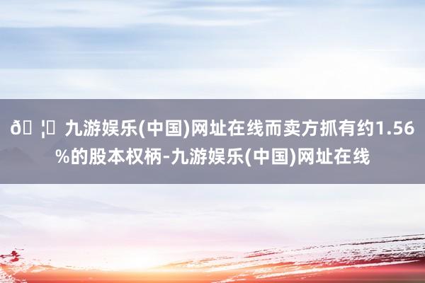 🦄九游娱乐(中国)网址在线而卖方抓有约1.56%的股本权柄-九游娱乐(中国)网址在线