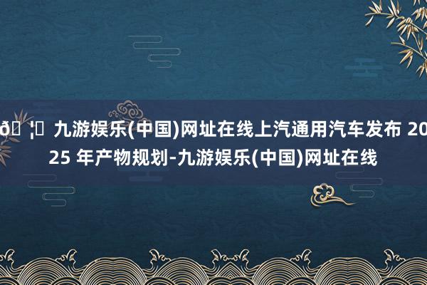 🦄九游娱乐(中国)网址在线上汽通用汽车发布 2025 年产物规划-九游娱乐(中国)网址在线