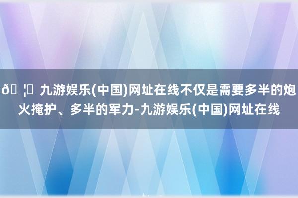 🦄九游娱乐(中国)网址在线不仅是需要多半的炮火掩护、多半的军力-九游娱乐(中国)网址在线