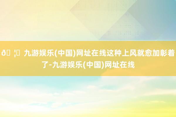 🦄九游娱乐(中国)网址在线这种上风就愈加彰着了-九游娱乐(中国)网址在线