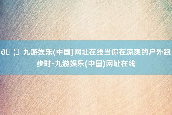 🦄九游娱乐(中国)网址在线当你在凉爽的户外跑步时-九游娱乐(中国)网址在线