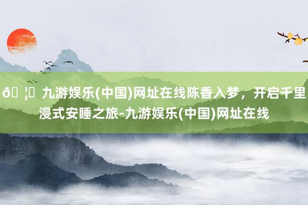 🦄九游娱乐(中国)网址在线陈香入梦，开启千里浸式安睡之旅-九游娱乐(中国)网址在线