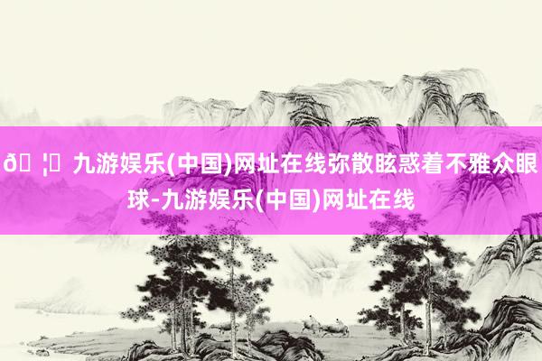 🦄九游娱乐(中国)网址在线弥散眩惑着不雅众眼球-九游娱乐(中国)网址在线