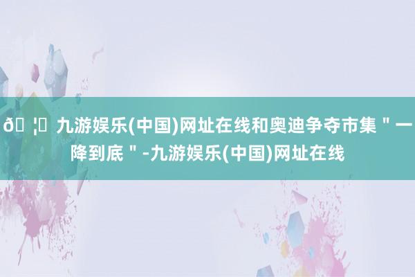 🦄九游娱乐(中国)网址在线和奥迪争夺市集＂一降到底＂-九游娱乐(中国)网址在线