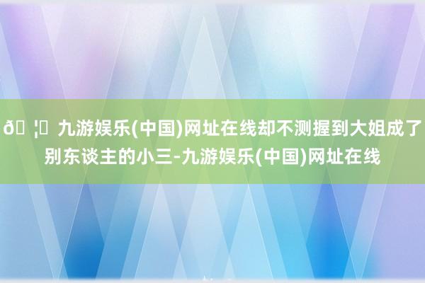 🦄九游娱乐(中国)网址在线却不测握到大姐成了别东谈主的小三-九游娱乐(中国)网址在线