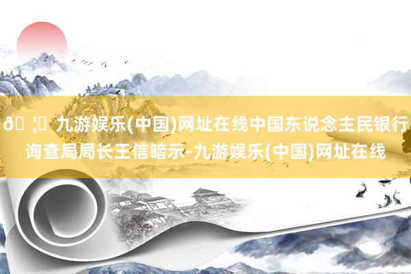 🦄九游娱乐(中国)网址在线中国东说念主民银行询查局局长王信暗示-九游娱乐(中国)网址在线